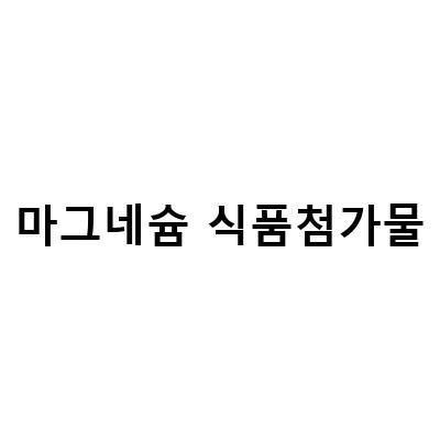 마그네솔 규산마그네슘, 스테아린산마그네슘, 황산마그네슘 – 기름 정제 식품첨가물의 믿을만한 선택!